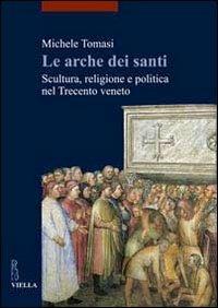 Le arche dei santi. Scultura, religione e politica nel Trecento veneto - Michele Tomasi - copertina