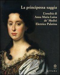La principessa saggia. L'eredità di Anna Maria Luisa de' Medici Elett rice Palatina. Catalogo della mostra (Firenze, 23 dicembre 2006-15 aprile 2007) - copertina