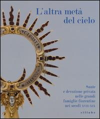 L' altra metà del cielo. Sante e devozione privata nelle grandi famiglie fiorentine nei secoli XVII-XIX. Catalogo della mostra (Firenze, dicembre 2014-marzo 2015 - copertina