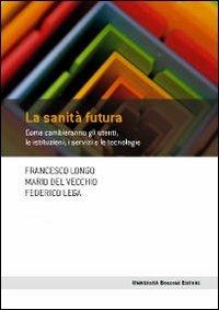 La sanità futura. Come cambieranno gli utenti, le istituzioni, i servizi e le tecnologie - Francesco Longo,Mario Del Vecchio,Federico Lega - copertina