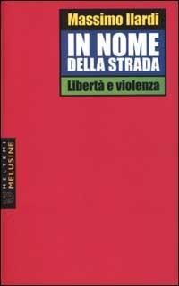 In nome della strada. Libertà e violenza - Massimo Ilardi - copertina