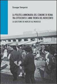 La politica annonaria del comune di Roma tra Ottocento e anni trenta del Novecento. La questione dei mercati all'ingrosso - Giuseppe Stemperini - copertina