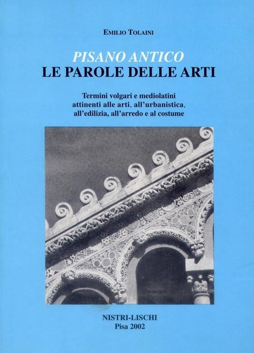 Pisano antico: le parole delle arti. Termini volgari e medio latini attinenti alle arti, all'urbanistica, all'edilizia, all'arredo e al costume - Emilio Tolaini - copertina