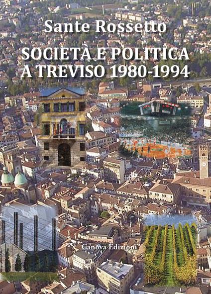 Società e politica a Treviso 1980-1994. La Marca tra crisi dei partiti e voglia di cambiamento in anni di gloria e successo per economia, cultura e sport - Sante Rossetto - copertina
