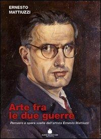 Arte fra le due guerre. Pensiero e opere scorte dell'artista Ernesto Mattiuzzi. Ediz. illustrata - Ernesto Mattiuzzi - copertina