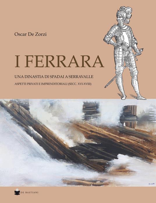 I Ferrara. Una dinastia di spadai a Serravalle. Aspetti privati e imprenditoriali (sec. XVI-XVIII) - Oscar De Zorzi - copertina