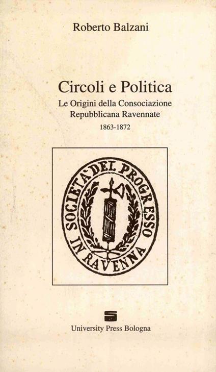 Circoli e politica. Le origini della Consociazione repubblicana ravennate 1863-1872 - Roberto Balzani - copertina