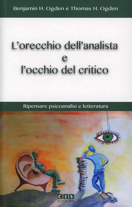 L'orecchio dell'analista e l'occhio del critico. Ripensare psicoanalisi e letteratura - Benjamin H. Ogden,Thomas H. Ogden - copertina