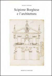 Scipione Borghese e l'architettura. Programmi, progetti, cantieri alle soglie dell'età barocca - Aloisio Antinori - copertina