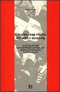 Livorno: una rivolta tra mito e memoria. 14 luglio 1948 lo sciopero generale per l'attentato a Togliatti - Andrea Grillo - copertina