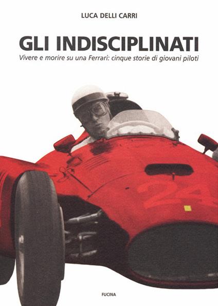 Gli indisciplinati. Vivere e morire su una Ferrari: cinque storie di giovani piloti. Nuova ediz. - Luca Delli Carri - copertina