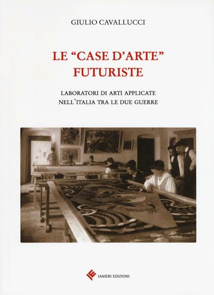 Le «case d'arte» futuriste. Laboratori di arti applicate nell'Italia tra le due guerre - Giulio Cavallucci - copertina