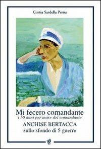 Mi fecero comandante. I 50 anni per mare del comandante Anchise Bertacca sullo sfondo di 5 guerre - Cinzia Perna Sardella - copertina