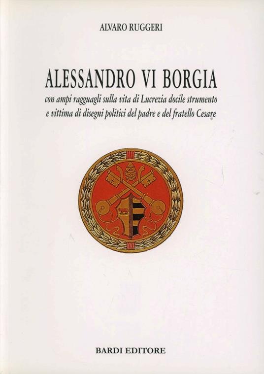 Alessandro VI Borgia. Con ampi ragguagli sulla vita di Lucrezia docile strumento e vittima di disegni politici del padre e del fratello Cesare - Alvaro Ruggeri - copertina