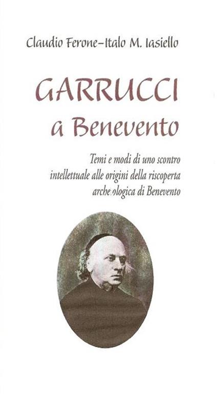 Garrucci a Benevento. Temi e modi di uno scontro intellettuale alle origini della scoperta archeologica di Benevento - Claudio Ferone,Italo M. Iasiello - copertina