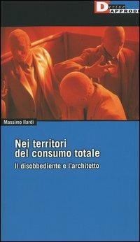 Nei territori del consumo totale. Il disobbediente e l'architetto - Massimo Ilardi - copertina