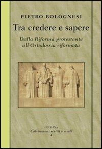 Tra credere e sapere. Dalla Riforma protestante all'ortodossia riformata - Pietro Bolognesi - copertina