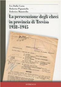La persecuzione degli ebrei in provincia di Treviso 1938-1945 - Ivo Dalla Costa,Roberto Pignatiello,Federico Maistrello - copertina