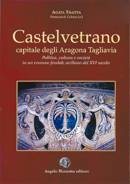 Castelvetrano. Capitale degli Aragona Tagliavia. Politica cultura e società in un comune feudale siciliano del XVI secolo - Agata Tilotta - copertina