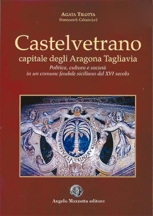 Castelvetrano. Capitale degli Aragona Tagliavia. Politica cultura e società in un comune feudale siciliano del XVI secolo - Agata Tilotta - copertina