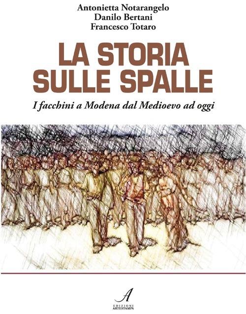 La storia sulle spalle. I facchini a Modena dal Medioevo a oggi - Antonietta Notarangelo,Danilo Bertani,Francesco Totaro - copertina