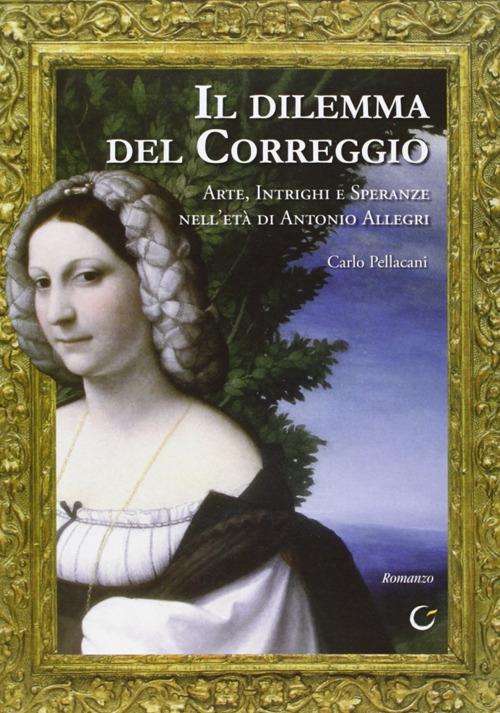 Il dilemma del Correggio. Arte, intrighi e speranze nell'età di Antonio Allegri - Carlo Pellacani - copertina