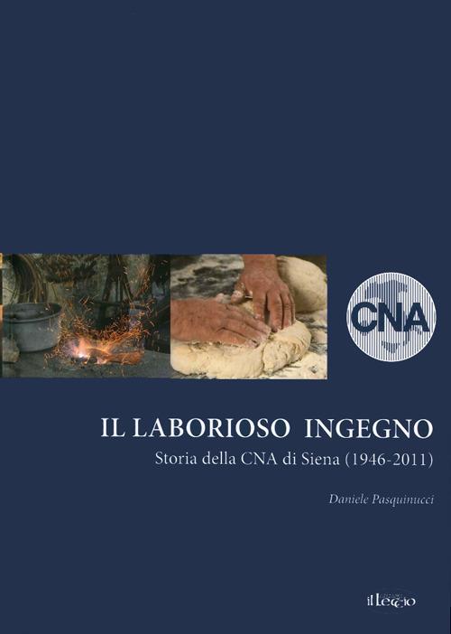 Il laborioso ingegno. Storia della Cna di Siena (1946-2011) - Daniele Pasquinucci - copertina