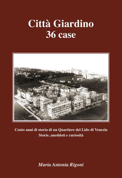 Città giardino 36 case. Cento anni di storia di un quartiere del Lido di Venezia. Storie, aneddoti e curiosità - Maria Antonia Rigoni - copertina