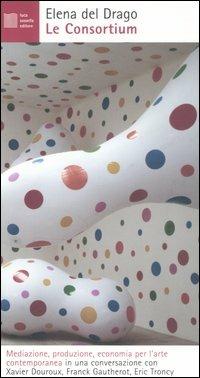 Le Consortium. Mediazione, produzione, economia per l'arte contemporanea in una conversazione con Xavier Douroux, Franck Gautherot, Eric Troncy - Elena Del Drago - copertina