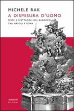 A dismisura d'uomo. Feste e spettacoli del barocco tra Napoli e Roma. Ediz. illustrata