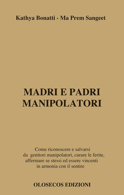 Madri e padri manipolatori. Come riconoscere e salvarsi da genitori manipolatori, curare le ferite, affermare se stessi ed essere vincenti in armonia con il sentire - Kathya Bonatti,Ma Prem Sangeet - copertina