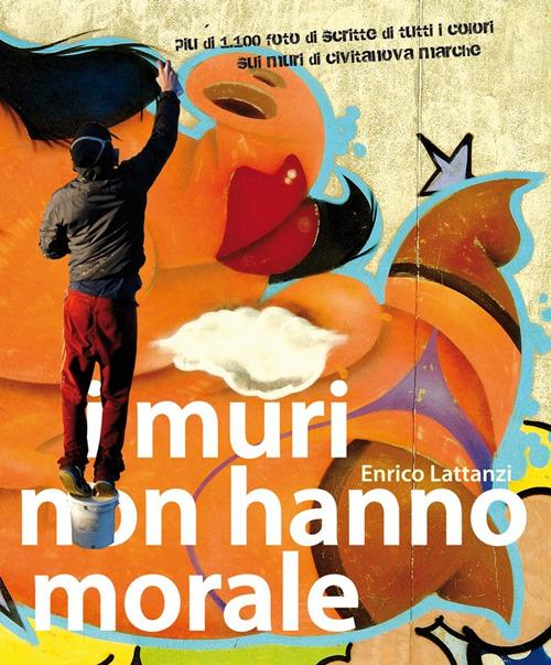 I muri non hanno morale. 10 anni di scritte di tutti i colori sui muri - Enrico Lattanzi - copertina