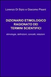 Dizionario etimologico ragionato dei termini scientifici - Lorenzo Di Sipio,Giacomo Pisani - copertina