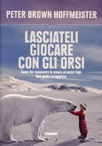 Lasciateli giocare con gli orsi. Come far conoscere ai nostri figli la natura. Una guida coraggiosa