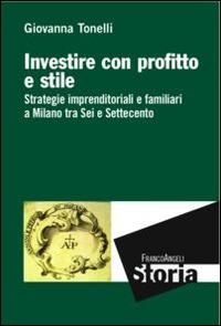 Investire con profitto e stile. Strategie imprenditoriali e familiari a Milano tra Sei e Settecento - Giovanna Tonelli - copertina