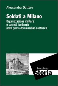 Soldati a Milano. Organizzazione mulitare e società lombarda nella prima dominazione austriaca - Alessandra Dattero - copertina