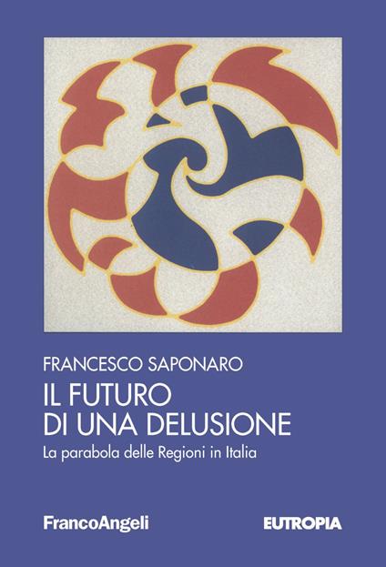 Il futuro di una delusione. La parabola delle Regioni in Italia - Francesco Saponaro - copertina