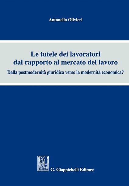 Le tutele dei lavoratori dal rapporto al mercato del lavoro. Dalla postmodernità giuridica verso la modernità economica? - Antonello Olivieri - copertina