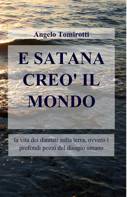 E Satana creò il mondo. La vita dei dannati sulla terra, ovvero i profondi pozzi del disagio umano - Angelo Tomirotti - copertina