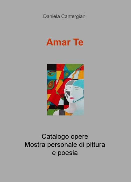 Amar te. Catalogo opere. Mostra personale di pittura e poesia - Daniela Cantergiani - copertina
