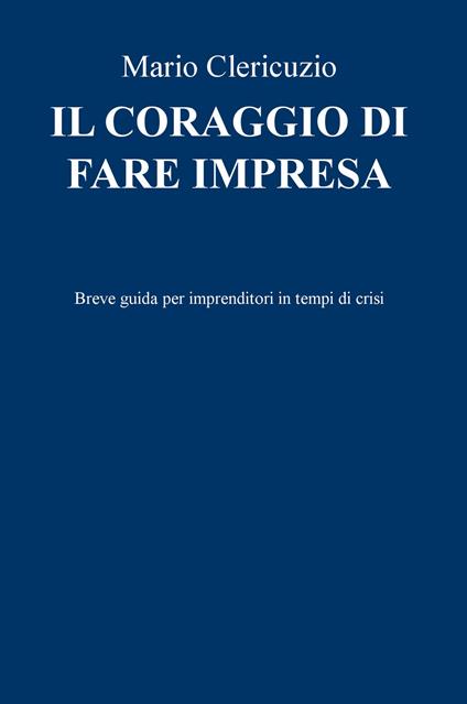 Il coraggio di fare impresa. Breve guida per imprenditori in tempi di crisi - Mario Clericuzio - copertina