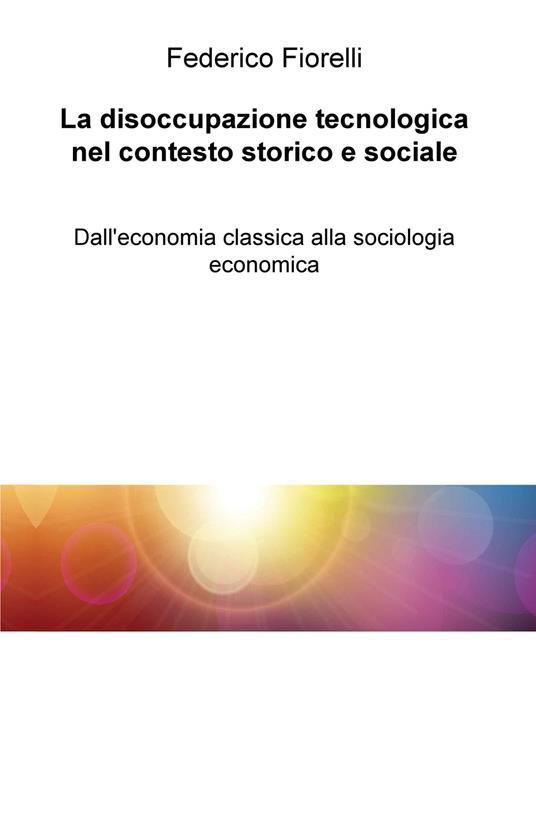 La disoccupazione tecnologica nel contesto storico e sociale. Dall'economia classica alla sociologia economica - Federico Fiorelli - copertina