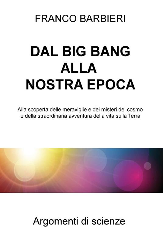 Dal Big Bang alla nostra epoca. Alla scoperta delle meraviglie e dei misteri del cosmo e della straordinaria avventura della vita sulla Terra - Franco Barbieri - copertina