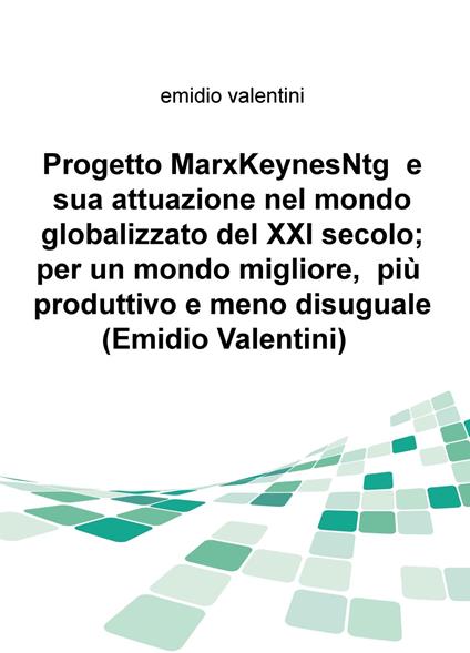 Progetto MarxKeynesNtg e sua attuazione nel mondo globalizzato del XXI secolo; per un mondo migliore, piu produttivo e meno disuguale - Emidio Valentini - copertina