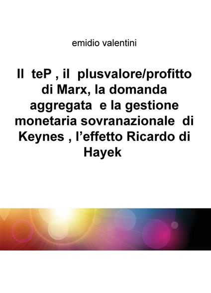Il teP, il plusvalore/profitto di Marx, la domanda aggregata e la gestione monetaria sovranazionale di Keynes, l'effetto Ricardo di Hayek - Emidio Valentini - copertina
