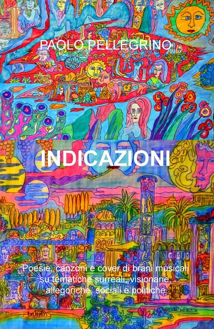 Indicazioni. Poesie, canzoni e cover di brani musicali su tematiche surreali, visionarie, allegoriche, sociali e politiche - Paolo Pellegrino - copertina