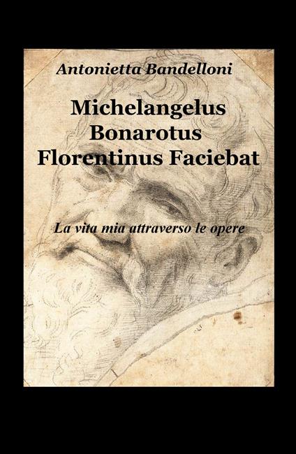 Michelangelus Bonarotus florentinus faciebat. La vita mia attraverso le opere - Antonietta Bandelloni - copertina