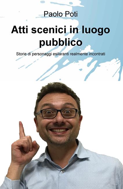 Atti scenici in luogo pubblico. Storie di personaggi esilaranti realmente incontrati - Paolo Poti - copertina