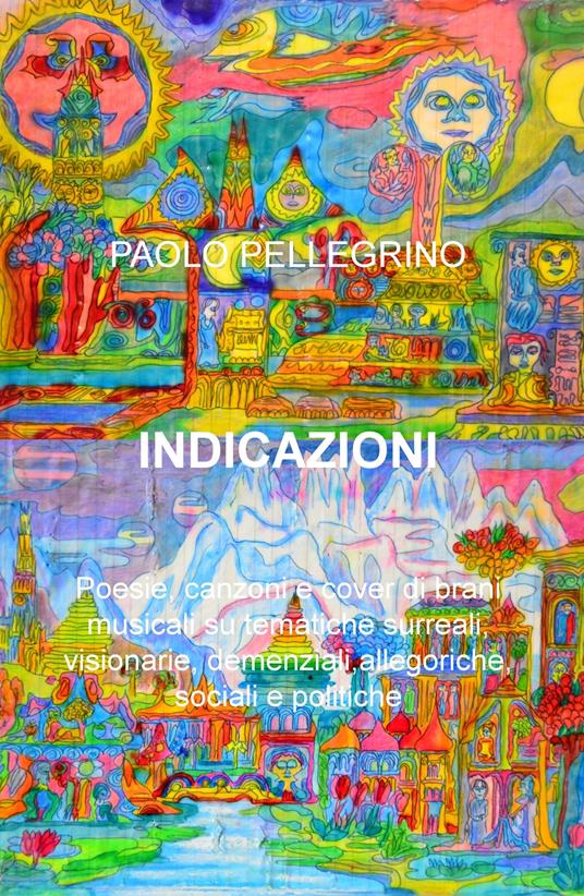 Indicazioni. Poesie, canzoni e cover di brani musicali su tematiche surreali, visionarie, allegoriche, sociali e politiche - Paolo Pellegrino - copertina