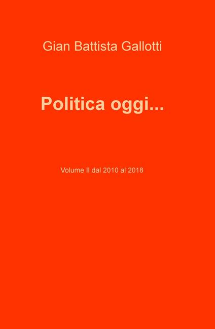 Politica oggi.... Vol. 2: Dal 2010 al 2018. - Gian Battista Gallotti - copertina